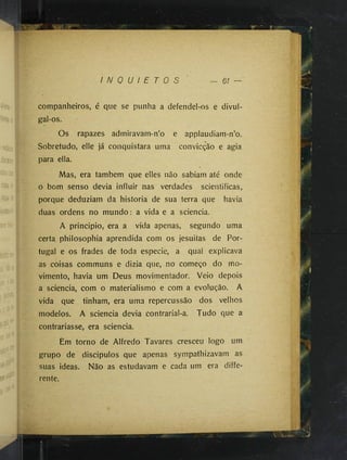 I N Q U I E T O S 61 —
companheiros, é que se punha a defendel-os e divul*
gal-os.
Os rapazes admiravam-n’o e applaudiam-n’o.
Sobretudo, elle ]á conquistara uma convicção e agia
para ella.
Mas, era também que elles não sabiam até onde
o bom senso devia influir nas verdades scientificas,
porque deduziam da historia de sua terra que havia
duas ordens no mundo : a vida e a sciencia.
A principio, era a vida apenas, segundo uma
certa philosophia aprendida com os jesuitas de Por­
tugal e os frades de toda especie, a qual explicava
as coisas communs e dizia que, no começo do mo­
vimento, havia um Deus movimentador. Veio depois
a sciencia, com o materialismo e com a evolução. A
vida que tinham, era uma repercussão dos velhos
modelos. A sciencia devia contrarial-a. Tudo que a
contrariasse, era sciencia.
Em torno de Alfredo Tavares cresceu logo um
grupo de discipulos que apenas sympathizavam as
suas ideas. Não as estudavam e cada um era diffe­
rente.
 