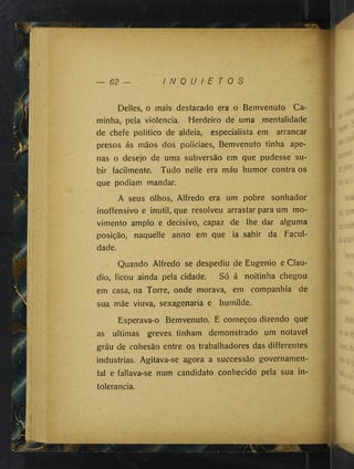 62 — I N Q U I E T O S
Déliés, o mais destacado era o Bemvenuto Ca­
minha, pela violência. Herdeiro de uma mentalidade
de chefe politico de aldeia, especialista em arrancar
presos ás mãos dos policiaes, Bemvenuto tinha ape­
nas o desejo de uma subversão em que pudesse su­
bir facilmente. Tudo neile era máu humor contra os
que podiam mandar.
A seus olhos, Alfredo era um pobre sonhador
inoffensivo e inútil, que resolveu arrastar para um mo­
vimento amplo e decisivo, capaz de lhe dar alguma
posição, naquelle anno em que ia sahir da Facul­
dade.
Quando Alfredo se despediu de Eugênio e Clau­
dio, ficou ainda pela cidade. Só á noitinha chegou
em casa, na Torre, onde morava, em companhia de
sua mãe viuva, sexagenaria e humilde.
Esperava-o Bemvenuto. E começou dizendo que
as ultimas greves tinham demonstrado um notável
gráu de cohesão entre os trabalhadores das differentes
industrias. Agitava-se agora a successão governamen­
tal e fallava-se num candidato conhecido pela sua in­
tolerância.
>5^
 