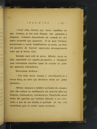 I N Q U I E T O S - - 63 —
—Você sabe, Alfredo, que nessa republica em
que vivemos, as leis mais liberaes não garantem a
ninguém. Estamos dependentes da vontade do pri­
meiro tyrannete que apparecer. O dr. José Pacheco,
acostumado a surrar trabalhadores na usina, vae fazer
um governo de horrivel oppressão, desorganizando
iudo que já temos feito.
Sentado num sofá de junco, Alfredo ouvia ca­
lado, opprimido por aquella perspectiva e desejando
uma consciência unanime capaz de suscitar as gran­
des agitações redemptoras.
Bemvenuto alvitrava :
—Em vista dessa ameaça e considerando-se a
nossa força, eu acho que deviamos tentar um golpe
definitivo . . .
Alfredo desejava-o também no fundo do coração,
mas não achava na intelligencia um meio de fallaraos
homens, interessal-os, commovel-os. Parecia-lhe serem
todos tão egoistas que nenhum deixaria o seu orde­
nado, a paz de sua familia, a quietude de sua vida
quotidiana para se metter numa revolução.
 