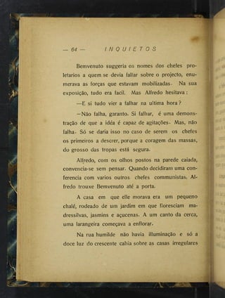 , y , ;
64 I N Q U I E T O S
Bemvenuto suggeria os nomes dos chefes pro­
letários a quem se devia fallar sobre o projecto, enu­
merava as forças que estavam mobilizadas. Na sua
exposição, tudo era facil. Mas Alfredo hesitava:
—E si tudo vier a falhar na ultima hora ?
—Não falha, garanto. Si falhar, é uma demons­
tração de que a idéa é capaz de agitações. Mas, não
falha. Só se daria isso no caso de serem os chefes
os primeiros a descrer, porque a coragem das massas,
do grosso das tropas está segura.
Alfredo, com os olhos postos na parede caiada,
convencia-se sem pensar. Quando decidiram uma con­
ferencia com vários outros chefes communistas, Al­
fredo trouxe Bemvenuto até a porta.
A casa em que elle morava era um pequeno
chalé, rodeado de um jardim em que floresciam ma­
dressilvas, jasmins e açucenas. A um canto da cerca,
uma larangeira começava a enflorar.
Na rua humilde não havia illuminação e só a
doce luz do crescente cahia sobre as casas irregulares
,~.w
 