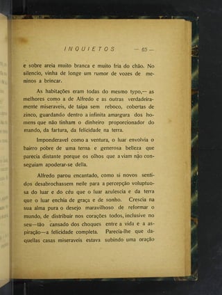 I N Q U I E T O S
e sobre areia muito branca e muito fria do chão. No
silencio, vinha de longe um rumor de vozes de me­
ninos a brincar.
As habitações eram todas do mesmo typo,— as
melhores como a de Alfredo e as outras verdadeira­
mente miseráveis, de taipa sem reboco, cobertas de
zinco, guardando dentro a infinita amargura dos ho­
mens que não tinham o dinheiro proporcionador do
mando, da fartura, da felicidade na terra.
Imponderável como a ventura, o luar envolvia o
bairro pobre de uma terna e generosa belleza que
parecia distante porque os olhos que aviam não con­
seguiam apoderar-se delia.
Alfredo parou encantado, como si novos senti­
dos desabrochassem nelle para a percepção voluptuo­
sa do luar e do céu que o luar azulescia e da terra
que o luar enchia de graça e de sonho. Crescia na
sua alma pura o desejo maravilhoso de reformar o
mundo, de distribuir nos corações todos, inclusive no
seu—tão cansado dos choques entre a vida e a as­
piração—a felicidade completa. Parecia-lhe que da-
quellas casas miseráveis estava subindo uma oração
 