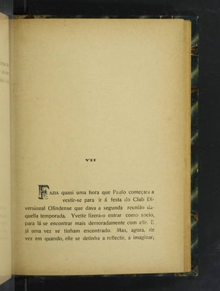 V I I
AZIA quasi uma hora que Paulo começara a
vestir-se para ir á festa do Club Di-
versional Olindense que dava a segunda reunião da-
quella temporada. Yvette fizera-o entrar como socio,
para lá se encontrar mais demoradamente com elle. E
já uma vez se tinham encontrado. Mas, agora, de
vez em quando, elle se detinha a reflectir, a imaginar,
 