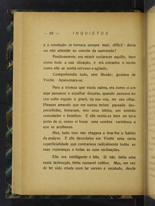 68 I N Q U I E T O S
e a resolução se tornava sempre mais difficil : devia
ou não attender ao convite da namorada?
Positivamente, era mistér esclarecer aquillo, bem
como toda a sua situação, e era estranho o modo
como elle se sentia nervoso e agitado.
Comprehendia tudo, sem illusão: gostava de
Yvette. Apaixonara-se.
Para a tristeza que trazia nalma, era como si um
anjo passasse a espalhar doçuras, quando pensava no
seu vulto esguio e gracil, na sua voz, no seu olhar.
Phrases amaveis que em outras teriam passado des­
percebidas, tomavam, nos seus lábios, um sentido
consolador e benefico. E elle sentia-se bem ao tel-a
junto de si, como si fosse uma sombra carinhosa a
que se acolhesse.
Mas, tudo isso não chegava a tirar-lhe o habito
da analyse. E elle descobrira em Yvette uma certa
superficialidade que contrariava radicalmente todas as
suas esperanças e todas as suas inclinações.
Ella era intelligente e boa. Si não tinha uma
vasta instrucção, tinha razoavel cultivo. Mas, em vez
de ter sido criada num lar sereno e recatado, desde
■í
4
 