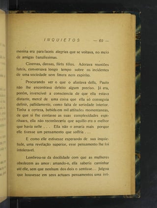 I N Q U I E T O S — 69
menina era para fáceis alegrias que se voltava, no meio
de amigas banalissimas.
Cinemas, dansas, flirts tôlos. Adorava reuniões
futeis, conversava longo tempo sobre os incidentes
de uma sociedade sem finura nem espirito.
Procurando ver o que o afastava delia, Paulo
não lhe encontrava defeito algum preciso. Já era,
porém, invencivel a consciência de que ella estava
distante, mercê de uma coisa que ella só conseguia
definir, pallidamente, como falta de seriedade interior.
Tinha a certeza, bebida em mil attitudes momentâneas,
de que si lhe contasse as suas complexidades espi-
rituaes, ella não reconhecería que aquillo era o melhor
que havia nelle . . . Ella não o amaria mais porque
elle tivesse um pensamento que soffria . ..
E como elle estivesse esperando de sua inquie­
tude, uma revelação superior, esse pensamento lhe foi
intolerável.
Lembrou-se da docilidade com que as mulheres
obedecem ao amor; amando-o, ella saberia caminhar
até elle, sem que nenhum dos dois o sentisse... Julgou
que houvesse em seus actuaes pensamentos uma irri-
 