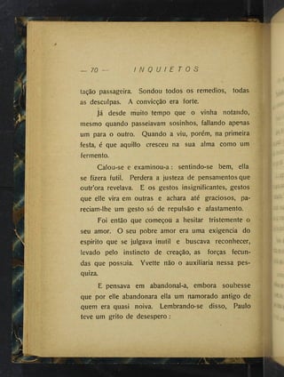 — 70 I N Q U I E T O S
Q
tação passageira. Sondou todos os remedios, todas
as desculpas. A convicção era forte.
Já desde muito tempo que o vinha notando,
mesmo quando passeiavam sosinhos, fallando apenas
um para o outro. Quando a viu, porém, na primeira
festa, é que aquillo cresceu na sua alma como um
fermento.
Calou-se e examinou-a: sentindo-se bem, ella
se fizera futil. Perdera a justeza de pensamentos que
outr’ora revelava. E os gestos insignificantes, gestos
que elle vira em outras e achara até graciosos, pa­
reciam-lhe um gesto só de repulsão e afastamento.
Foi então que começou a hesitar tristemente o
seu amor. O seu pobre amor era uma exigencia do
espirito que se julgava inútil e buscava reconhecer,
levado pelo instincto de creação, as forças fecun­
das que possuia. Yvette não o auxiliaria nessa pes-
quiza.
E pensava em abandonal-a, embora soubesse
que por elle abandonara ella um namorado antigo de
quem era quasi noiva. Lembrando-se disso, Paulo
teve um grito de desespero :
 