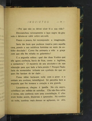I N Q U I E T O S 71
—Por que não os deixei viver lá a sua vida ?
Desmanchou raivosamente o laço negro da gra­
vata e deixou-se cahir sobre um sofá.
Pouco a pouco, foi recompondo a imaginação.
Seria tão bom que pudesse trazel-a para aquella
casa, pondo a sua subtileza feminina no meio da so­
lidão desolada ! Como lhe animaria a vida a graça
com que ella lhe rebatia os galanteios !
E a angustia voltou : qual das duas Yvettes que
elle agora conhecia, havia de ficar, como a legitima,
a verdadeira ? O mysterio de seu atavismo e de sua
educação para que lado a faria pender ? Porque Paulo
fazia do nomesinho irritante um symbolo do que os
paes lhe haviam de ter dado . ..
Essas idéas luctavam nelle com o amor e o
embate era confuso, inintelligivel. Só percebia bem a
angustia que lhe tomava o coração e era grande.
Levantou-se, chegou á janella. No céu negro,
scintillava um milhão de estrellas. Elle não lhes sabia
o nome, não conhecia nem uma constellação. E ellas
eram lindas assim, dispersas e ignoradas. Na sombra
da noite, sombras mais densas se agitavam, no alto.
 