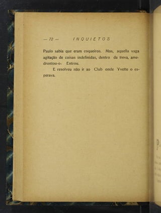 K
72 — I N Q U I E T O S
• * 1
f; ■
L
í v ■
« '
; ■ . >
’
f:
í■ ■ À
.
;• y . '. ^■
■
■i
íIT
:
1 *
■
U
y
,:.
iU
'
"
-
■
h;;
V
V, ,
: '
'
-
i
f ' ■
a ^: - k
lí:..
'■ r,> . .
; í . .y. >
l ■
: . í f-
' ..i"- . . •
j ••
j'> . •
■
l/ ,f ■ • •.■
■s..
l-l..
1 '
t
^
:V■
■
. '-X .
lí ^ í: ■
m ' I
f'-.; .S;:;.
fi
Paulo sabia que eram coqueiros. Mas, aquella vaga
agitação de coisas indefinidas, dentro da treva, ame­
drontou-o. Entrou.
E resolveu não ir ao Club onde Yvette o es­
perava.
I
 