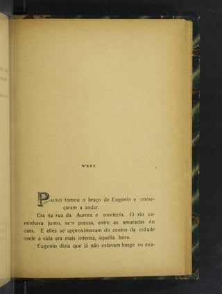 VTiir
P^AULO tomou o braço de Eugenio e come­
çaram a andar.
Era na rua da Aurora e anoitecia. O rio ca­
minhava junto, sem pressa, entre as amuradas do
caes. E elles se approximavam do centro da cidade
onde a vida era mais intensa, áquella hora.
Eugenio dizia que já não estavam longe os exa-
 