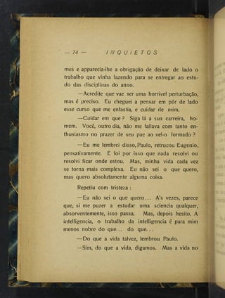 74 I N Q U I E T O S
mes e apparecia-lhe a obrigação de deixar de lado o
trabalho que vinha fazendo para se entregar ao estu­
do das disciplinas do anno.
—Acredite que vae ser uma horrivel perturbação,
mas é preciso. Eu cheguei a pensar em pôr de lado
esse curso que me enfastia, e cuidar de mim.
—Cuidar em que ? Siga lá a sua carreira, ho­
mem. Você, outro dia, não me faüava com tanto en-
thusiasmo no prazer de seu pae ao vel-o formado ?
—Eu me lembrei disso, Paulo, retrucou Eugênio,
pensativamente. E foi por isso que nada resolví ou
resolvi ficar onde estou. Mas, minha vida cada vez
se torna mais complexa. Eu não sei o que quero,
mas quero absolutamente alguma coisa.
Repetiu com tristeza :
— Eu não sei o que quero... A’s vezes, parece
que, si me puzer a estudar uma sciencia qualquer,
absorventemente, isso passa. Mas, depois hesito. A
intelligencia, o trabalho da intelligencia é para mim
menos nobre do que... do que. ..
— Do que a vida talvez, lembrou Paulo.
—Sim, do que a vida, digamos. Mas a vida no
 