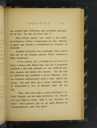 I N Q U I E T O S 75
seu sentido mais individual, mais profundo para den­
tro de nós. Eu não sei como isso é !
Elles tinham parado sem sentir e, sem sentir,
encostaram-se ambos á balaustrada do caes, olhando
as aguas que tremiam e mamlhavam de encontro ás
amuradas.
Eugênio procurava uma explicação mais precisa
para dar, de sua situação, quando Paulo começou a
fallar, lentamente:
—Com certeza, que a intelligencia em' nós é in­
ferior á nossa vida. Basta dizer que ella é puramente
espiritual e não está, portanto, no seu ambiente pro-
prio, quando está dentro dos homens. Ella não está
se realizando mas ajudando a nossa realização como
um elemento indispensável, como a mais valiosa das
servas. Isso quer dizer que a nossa actividade tem
de transcendei-a, tem de abranger mais do que
ella.
—Mas, qual será então a nossa actividade ?, in­
sistiu Eugênio que em nada participava da placidez
com que fallava o outro. Que é que havemos de
fazer ? Você quererá que eu me ande diluindo em
sentimentalismos, pela vida afóra?
 