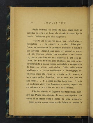 W
‘
- 76 I N Q U I E T O S
Rã
Paulo levantou os olhos da agua negra onde as
estrellas do céu e as luzes da cidade tremiam igual­
mente. Voltou-se para fitar Eugenio :
—Você vae deixar-me agora ser cathedratico e
meticuloso . . . Eu comecei a estudar philosophia.
Estou na commoção do primeiro encontro e escute o
que aprendi. Aprendi que cada ser, animal ou coisa»
tem um principio interior que constitue a sua essên­
cia, que o constitue em sua natureza e em seu ca­
racter. Em nós, homens, esse principio que nos fórma,
comprehende a nossa menor actividade e comprehen-
de todas as nossas actividades. Estão nelle nossa
intelligencia e nosso sentimento, a investigação in­
tellectual mais alta como a propria acção sexual, a
lucta para ganhar dinheiro como o amor aos paes ou
aos filhos . . . E’ a alma que faz tudo isso. E nós
só podemos viver com harmonia e acerto, depois de
conceitual-a e precisal-a em sua justa missão.
Elle fez silencio e Eugenio não respondeu. Sem­
pre que Paulo dizia alguma de suas concepções, era
como si se fizesse nelle o clarão de uma evidencia,
como agora, como quando elle fallara na ordem e
 