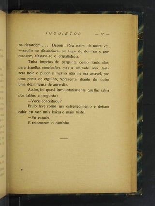 I N Q U I E T O S 77
na desordem . . . Depois—fôra assim da outra vez,
aquillo se distanciava: em lugar de dominar e per­
manecer, afastava-se e empallidecia.
Tinha impetos de perguntar como Paulo che­
gara áquellas conclusões, mas a amizade não desfi­
zera helle o pudor e mesmo não lhe era amavel, por
uma ponta de orgulho, representar diante do outro
uma docil figura de aprendiz.
Assim, foi quasi involuntariamente que lhe sahiu
dos lábios a pergunta :
—Você conceituou?
Paulo teve como um estremecimento e deixou
cahir em voz mais baixa e mais triste:
—Eu estudo.
E retomaram o caminho.
 