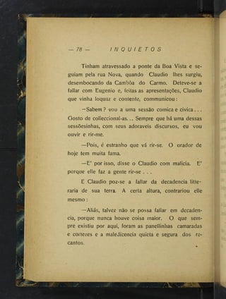 78 I N Q U I E T O S
Tinham atravessado a ponte da Boa Vista e se­
guiam pela rua Nova, quando Claudio lhes surgiu,
desembocando da Cambôa do Carmo. Deteve-se a
fallar com Eugenio e, feitas as apresentações, Claudio
que vinha loquaz e contente, communicou :
—Sabem ? vou a uma sessão cômica e civica.. .
Gosto de colleccional-as... Sempre que há uma dessas
sessõesinhas, com seus adoraveis discursos, eu vou
ouvir e rir-me.
—Pois, é estranho que vá rir-se. O orador de
hoje tem muita fama.
—E’ por isso, disse o Claudio com malicia. E’
porque elle faz a gente rir-se . . .
E Claudio poz-se a fallar da decadência litte-
raria de sua terra. A certa altura, contrariou elle
mesmo :
—Aliás, talvez não se possa fallar em decadên­
cia, porque nunca houve coisa maior. O que sem­
pre existiu por aqui, foram as panellinhas camaradas
e cortezes e a maledicência quieta e segura dos re­
cantos.
 