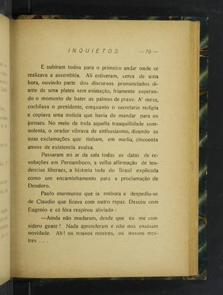 ** y
^
j
/ N Q U / E T 0 S 79
' Íi?
.
.1
■
<
jS
s
JS
E subiram todos para o primeiro andar onde se
realizava a assembléa. Ali estiveram, cerca de uma
hora, ouvindo parte dos discursos pronunciados di­
ante de uma platea sem animação, friamente esperan­
ç
a do o momento de bater as palmas de praxe. A’ meza,
cochilava o presidente, emquanto o secretario redigia
e copiava uma noticia que havia de mandar para os
jornaes. No meio de toda aquella tranquillidade som-
nolenta, o orador vibrava de enthusiasmo, dizendo as
suas exclamações que tinham, em media, cincoenta
annos de existência avulsa.
Passaram no ar da sala todas as datas de re­
voluções em Pernambuco, a velha affirmação de ten­
dências liberaes, a historia toda do Brasil explicada
como um encaminhamento para a proclamação de
Deodoro.
^ Paulo murmurou que ia embora e despediu-se
de Claudio que ficava com outro rapaz. Desceu com
Eugenio e cá fóra respirou aliviado :
—Ainda não mudaram, desde que eu me con­
sidero gente ! Nada aprenderam e não nos ensinam
novidade. Ah! os nossos mestres, os nossos mes­
tres . . .
 