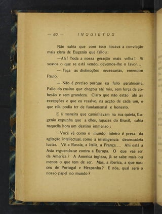 — 80 — I N Q U I E T O S
Não sabia que com isso tocava a convicção»
mais clara de Eugenio que fallou:
—Ah! Toda a nossa geração mais velha! St
somos o que se está vendo, devemos-lhe o favor...
V
— Faça as distincções necessárias, emendou
Paulo.
— Não é preciso porque eu fallo geral mente.
Fallo do ensino que chegou até nós, sem força de co~
hesão e sem grandeza. Claro que não estão ahi as
excepções e que eu resalvo, na acção de cada um, o
que ella podia ter de fundamental e honesto.
E á maneira que caminhavam na rua quieta, Eu­
genio expunha que a elles, rapazes do Brasil, cabia
naquella hora um destino immenso :
—Você vê como o mundo inteiro é presa da
agitação intellectual, como a intelligencia desencadeia
luctas. Vê a Russia, a Italia, a França... Ahi está a
Asia erguendo-se contra a Europa. O que vae ser
da America ? A America ingleza, já se sabe mais ou
menos o que tem de ser. Mas, a ibérica, a que nas­
ceu de Portugal e Hespanha ? E nós, qual será a
nosso papel no mundo ?
 