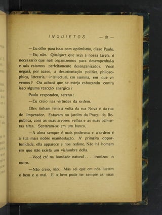 I N Q U I E T O S — 81

0
i
—Eu olho para isso com optimismo, disse Paulo.
—Eu, não. Qualquer que seja a nossa tarefa, é
necessário que nos organizemos para desempenhal-a
e nós estamos perfeitamente desorganizados. Você
negará, por acaso, a desorientação politica, philoso-
phica, litteraria,—intellectual, em summa, em que vi­
vemos ? Ou achará que se esteja esboçando contra
isso alguma reacção energica ?
Paulo respondeu, sereno:
—Eu creio nas virtudes da ordem.
Elles tinham feito a volta da rua Nova e da rua
do Imperador. Estavam no jardim da Praça da Re­
publica, com as suas arvores velhas e as suas palmei­
ras altas. Sentaram-se em um banco.
—A alma sempre é mais poderosa e a ordem é
a sua mais nobre manifestação. A’ primeira oppor-
tunidade, ella apparece e nos redime. Não há homem
em que não exista um vislumbre delia.
—Você crê na bondade natural . . . ironizou o
outro.
—Não creio, não. Mas sei que em nós luctam
o bem e o mal. E o bem pode ter sempre as suas
-
 