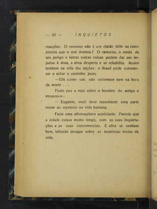 82 I N Q U I E T O S
reacções. O remorso não é um clarão delle na cons­
ciência que o mal domina ? O remorso, o medo de
um perigo e tantas outras coisas podem dar um im­
pulso á alma, a alma desperta e se rehabilita. Assim
também na vida das nações : o Brasil pode estreme­
cer e achar o caminho justo.
—Elle como vae, não estremece nem na hora
da morte . . .
Paulo poz a mão sobre o hombro do amigo e
encarou-o :
— Eugênio, você deve reconhecer uma parte
maior ao mysterio na vida humana.
Fazia uma athmosphera acariciante. Parecia que
a cidade estava muito longe, com as suas inquieta­
ções e as suas concorrências. E elles se sentiam
bem, fallando devagar sobre as incertezas tristes da
vida.
 