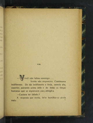 ...■
e
.'ÍJ.
fír-
JCX
í<
— fallou commigo . . .
Yvette não respondeu. Continuava
indifferente. De tão indifferente e linda, parecia alta,
superior, pairando acima delle e de todas as forças
humanas que se erguessem para attingil-a.
—Custava ter fallado ?
A resposta que ouviu, fel-o humilhar-se ainda
mais: '
<,
■
v
^
I' i . J
 
