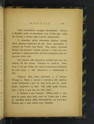 Veio caminhando devagar, desalentado. Desceu
o Bomfim onde se encontrara com Yvette que subia
do Carmo, e tomou pela avenida Sigismundo.
A principio, ainda alimentara alguma duvida,
tivera alguma esperança de que fosse passageiro o

namoro de Yvette com Paulo. Mas, agora nenhuma
illusão era possivel : irritada porque o outro não com­
parecera á dansa nem fora dar-lhe explicações, ella vin­
gava-se sobre elle.
No entanto, elle deixara-se prender aos seus en­
cantos, há trez annos. Pensava em casar-se. Ama­
va-a. E eis que vinha um outro, arrancava-a facilmente
de suas mãos e ella deixava-se ir, embevecida e
feliz . . .
Odiou-a. Mas, odiou sobretudo a si mesmo.
Porque si Paulo a vencera e vencera a elle também
assim facilmente, é por ser mais forte, por ter quali­
dades superiores ás delle. Não sabia quaes fossem,
mas o certo é que elle era mais forte...
E chorava a sua fraqueza. Olhava para o céu,
para as casas, para tudo, sem ver. Como que a alma
se encolhia dentro delle, retezando-lhe os musculos.
Parecia que a vida estava sem remedio.
 