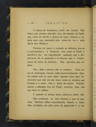- 86 I N Q U I E T O S
A’ altura do Varadouro, vinha um bonde. Elle
fitava sem prestar attenção, mas, de repente, viu Paulo
que vinha do Recife e descia do carro. Desceu e se­
guiu para casa, passando pela usina da luz e pela
igreja dos Milagres.
Firmino em quem a vontade se detivera, poz-se
a acompanhal-o, á distancia. Era como si Paulo o
attrahisse por um magnetismo qualquer que o dis­
pensasse de se governar a si mesmo, que o dispen­
sasse de todos os esforços. Não percebia que an­
dava.
Mas, dahi a pouco, não se conteve. Uma an-
cia de destruição cresceu nelle, incoercivelmente. Que­
ria acabar com as suas mãos alguma coisa para de­
monstrar que não era tão fraco como se pensara, que
luctaria e o outro não o havia de vencer. Natural­
mente, a attenção fixa em Paulo, avançou para elle
que nem se voltava.
E quando se achava perto, atirou-se sobre elle.
' Não souberam os dois homens o que se pas­
sava. Nenhum delles reconstituiria, depois, a lucta.
Mas, excitados um pelo susto da aggressão e o ou-
 