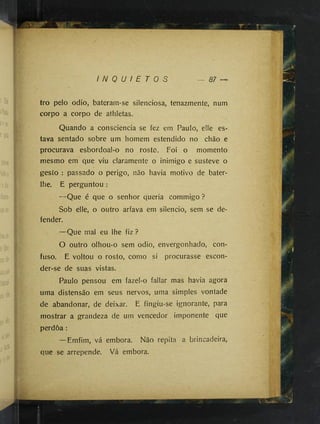 : vi.
âMfeS'
■
-I':
■
■
P
I"'
Í '
"M
■
:'>
J -
j:
i(.
■
ri
a
.ii
Nr:
é
M‘‘'
':-h '
V
'Â
'
â
’■
■
'!Jf :
':ik
■L
y
^
I N Q U / E T 0 S
tro pelo odio, bateram-se silenciosa, tenazmente, num
corpo a corpo de athietas.
Quando a consciência se fez em Paulo, elle es­
tava sentado sobre um homem estendido no chão e
procurava esbordoal-o no rosto. Foi o momento
mesmo em que viu claramente o inimigo e susteve o
gesto : passado o perigo, não havia motivo de bater-
lhe. E perguntou :
—Que é que o senhor queria commigo ?
Sob elle, o outro arfava em silencio, sem se de­
fender.
—Que mal eu lhe fiz ?
O outro olhou-o sem odio, envergonhado, con­
fuso. E voltou o rosto, como si procurasse escon­
der-se de suas vistas.
Paulo pensou em fazel-o fallar mas havia agora
uma distensão em seus nervos, uma simples vontade
de abandonar, de deixar. E fingiu-se ignorante, para
mostrar a grandeza de um vencedor imponente que
perdoa :
—Emfim, vá embora. Não repita a brincadeira,
que se arrepende. Vá embora.
 