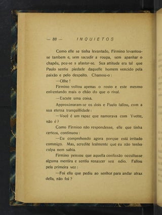 <95 I N Q U I E T O S
Como elle se tinha levantado, Firmino levantou-
se também e, sem sacudir a roupa, sem apanhar o
chapéu, poz-se a afastar-se. Sua attitude era tal que
Paulo sentiu piedade daquelle homem vencido pela
paixão e pelo despeito. Chamou-o :
-O lh e !
Firmino voltou apenas o rosto e este mesmo
enfrentando mais o chão do que o rival.
—Escute uma coisa.
Approximaram-se os dois e Paulo fallou, com a
sua eterna tranquillidade :
—Você é um rapaz que namorava com Yvette,
não é ?
Como Firmino não respondesse, elle que tinha
certeza, continuou :
— Eu comprehendo agora porque está irritado
commigo. Mas, acredite lealmente que eu não tenho
culpa nem sabia.
Firmino pensou que aquella confissão occultasse
alguma mentira e sentiu renascer seu odio. Fallou
pela primeira vez :
—Foi ella que pediu ao senhor para andar atraz
delia, não foi ?
. )
>
 