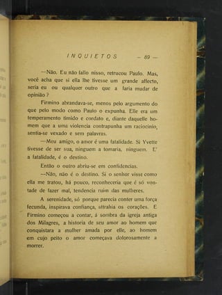 I N Q U I E T O S - 89
.‘y
:-jZ
Não. Eu não fallo nisso, retrucou Paulo. Mas,
você acha que si ella lhe tivesse um grande affecto,
seria eu ou qualquer outro que a faria mudar de
opinião ?
Firmino abrandava-se, menos pelo argumento do
que pelo modo como Paulo o expunha. Elle era um
temperamento timido e cordato e, diante daquelle ho­
mem que a uma violência contrapunha um raciocinio,
sentia-se vexado e sem palavras.
—Meu amigo, o amor é uma fatalidade. Si Yvette
tivesse de ser sua, ninguém a tomaria, ninguém. E’
a fatalidade, é o destino.
Então o outro abriu-se em confidencias.
—Não, não é o destino. Si o senhor visse como
: ella me tratou, há pouco, reconheceria que é só von­
tade de fazer mal, tendencia ruim das mulheres.
A serenidade, só porque parecia conter uma força
fecunda, inspirava confiança, attrahia os corações. E
Firmino começou a contar, á sombra da igreja antiga
dos Milagres, a historia de seu amor ao homem que
conquistara a mulher amada por elle, ao homem
em cujo peito o amor começava dolorosamente a
morrer.
•
-.r-í.
 