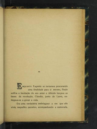 MQUANTo Eugenio se torturava procurando
^ uma finalidade para si mesmo, Paulo
soffria a hesitação do seu amor e Alfredo lançava as
bases da revolução, Claudio, junto de Laura, en­
tregava-se a gozar a vida.
Era uma verdadeira embriaguez a em que elle
vivia, naquelles passeios, acompanhando a namorada.
 