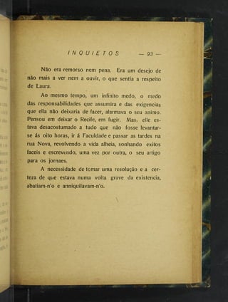 I N Q U I E T O S
Nao era remorso nem pena. Era um desejo de
não mais a ver nem a ouvir, o que sentia a respeito
de Laura.
Ao mesmo tempo, um infinito medo, o medo
das responsabilidades que assumira e das exigências
que ella não deixaria de fazer, alarmava o seu animo.
Pensou em deixar o Recife, em fugir. Mas, elle es­
tava desacostumado a tudo que não fosse levantar-
se ás oito horas, ir á Faculdade e passar as tardes na
rua Nova, revolvendo a vida alheia, sonhando êxitos
fáceis e escrevendo, uma vez por outra, o seu artigo
para os jornaes.
A necessidade de tomar uma resolução e a cer­
teza de que estava numa volta grave da existência,
abatiam-n’o e anniquilavam-n’o.
 