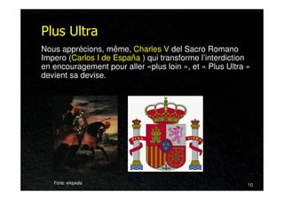 Plus Ultra
Nous apprécions, même, Charles V del Sacro Romano
Impero (Carlos I de España ) qui transforme l’interdiction
en encouragement pour aller «plus loin », et « Plus Ultra »
devient sa devise.




   Fonte: wikipedia                                       10
 