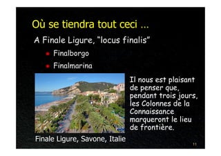Où se tiendra tout ceci …
A Finale Ligure, “locus finalis”
     Finalborgo
     Finalmarina
                                Il nous est plaisant
                                de penser que,
                                pendant trois jours,
                                les Colonnes de la
                                Connaissance
                                marqueront le lieu
                                de frontière.
Finale Ligure, Savone, Italie
                                                  11
 