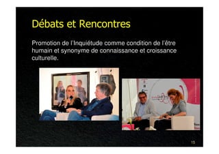 Débats et Rencontres
Promotion de l’Inquiétude comme condition de l’être
humain et synonyme de connaissance et croissance
culturelle.




                                                      15
 
