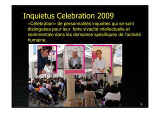 Inquietus Celebration 2009
 «Célébration» de personnalités inquiètes qui se sont
 distinguées pour leur forte vivacité intellectuelle et
 sentimentale dans les domaines spécifiques de l’activité
 humaine.




                                                        19
 