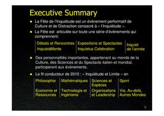 Executive Summary
 La Fête de l’Inquiétude est un évènement performatif de
 Culture et de Distraction consacré à « l’Inquiétude ».
 La Fête est articulée sur toute une série d’évènements qui
 comprennent:
  Débats et Rencontres Expositions et Spectacles       Inquiet
  InquietaMente        Inquietus Celebration           de l’année

 Des personnalités importantes, appartenant au monde de la
 Culture, des Sciences et du Spectacle italien et mondial,
 participeront aux évènements.
 Le fil conducteur de 2010 : « Inquiétude et Limite » en
 Philosophie    Mathématiques Sciences et         Sport
                               Espèces
 Economie et    Technologie et Organisations      Vie, Au-delà,
 Ressources     Ingénierie     et Leadership      Autres Mondes


                                                                2
 