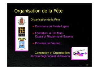 Organisation de la Fête
       Organisation de la Fête

          Commune de Finale Ligure

          Fondation A. De Mari -
          Cassa di Risparmio di Savona

          Province de Savone


          Conception et Organisation:
       Circolo degli Inquieti di Savona

                                          22
 