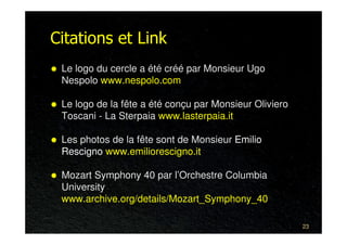 Citations et Link
 Le logo du cercle a été créé par Monsieur Ugo
 Nespolo www.nespolo.com

 Le logo de la fête a été conçu par Monsieur Oliviero
 Toscani - La Sterpaia www.lasterpaia.it

 Les photos de la fête sont de Monsieur Emilio
 Rescigno www.emiliorescigno.it

 Mozart Symphony 40 par l’Orchestre Columbia
 University
 www.archive.org/details/Mozart_Symphony_40

                                                        23
 