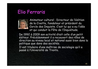 Elio Ferraris
        Animateur culturel . Directeur de l’édition
        de la Civetta, fondateur et président du
        Cercle des Inquiets. C’est lui qui a eu l’idée
        et qui conduit la Fête de l’Inquiétude.
De 1992 à 2009 son activité était celle d’un petit
éditeur. Précédemment il a recouvert des rôles de
direction au niveau local et national aussi bien dans la
politique que dans des sociétés.
Il est titulaire d’une maîtrise de sociologie qu’il a
passé à l’Université de Trento.



                                                         25
 