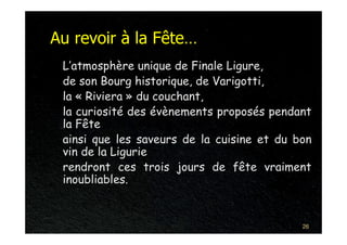Au revoir à la Fête…
 L’atmosphère unique de Finale Ligure,
 de son Bourg historique, de Varigotti,
 la « Riviera » du couchant,
 la curiosité des évènements proposés pendant
 la Fête
 ainsi que les saveurs de la cuisine et du bon
 vin de la Ligurie
 rendront ces trois jours de fête vraiment
 inoubliables.


                                            26
 