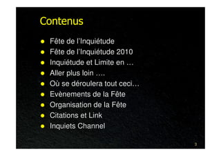 Contenus
 Fête de l’Inquiétude
 Fête de l’Inquiétude 2010
 Inquiétude et Limite en …
 Aller plus loin ….
 Où se déroulera tout ceci…
 Evènements de la Fête
 Organisation de la Fête
 Citations et Link
 Inquiets Channel

                              3
 