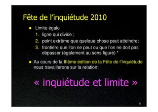 Fête de l’inquiétude 2010
   Limite égale
   1. ligne qui divise ;
   2. point extrême que quelque chose peut atteindre;
   3. frontière que l’on ne peut ou que l’on ne doit pas
      dépasser (également au sens figuré) *
   Au cours de la IIIème édition de la Fête de l’Inquiétude
   nous travaillerons sur la relation:


   « inquiétude et limite »
                                                           6
 
