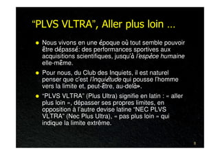 “PLVS VLTRA”, Aller plus loin …
  Nous vivons en une époque où tout semble pouvoir
  être dépassé: des performances sportives aux
  acquisitions scientifiques, jusqu’à l’espèce humaine
  elle-même.
  Pour nous, du Club des Inquiets, il est naturel
  penser que c’est l’inquiétude qui pousse l’homme
  vers la limite et, peut-être, au-delà».
  “PLVS VLTRA” (Plus Ultra) signifie en latin : « aller
  plus loin », dépasser ses propres limites, en
  opposition à l’autre devise latine “NEC PLVS
  VLTRA” (Nec Plus Ultra), « pas plus loin » qui
  indique la limite extrême.


                                                          8
 