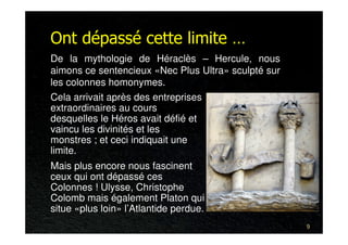 Ont dépassé cette limite …
De la mythologie de Héraclès – Hercule, nous
aimons ce sentencieux «Nec Plus Ultra» sculpté sur
les colonnes homonymes.
Cela arrivait après des entreprises
extraordinaires au cours
desquelles le Héros avait défié et
vaincu les divinités et les
monstres ; et ceci indiquait une
limite.
Mais plus encore nous fascinent
ceux qui ont dépassé ces
Colonnes ! Ulysse, Christophe
Colomb mais également Platon qui
situe «plus loin» l’Atlantide perdue.
                                                     9
 