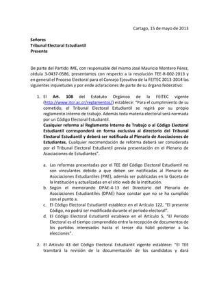 Cartago, 15 de mayo de 2013
Señores
Tribunal Electoral Estudiantil
Presente
De parte del Partido IME, con responsable del mismo José Mauricio Montero Pérez,
cédula 3-0437-0586, presentamos con respecto a la resolución TEE-R-002-2013 y
en general el Proceso Electoral para el Consejo Ejecutivo de la FEITEC 2013-2014 las
siguientes inquietudes y por ende aclaraciones de parte de su órgano federativo:
1. El Art. 108 del Estatuto Orgánico de la FEITEC vigente
(http://www.itcr.ac.cr/reglamentos/) establece: “Para el cumplimiento de su
cometido, el Tribunal Electoral Estudiantil se regirá por su propio
reglamento interno de trabajo. Además toda materia electoral será normada
por un Código Electoral Estudiantil.
Cualquier reforma al Reglamento Interno de Trabajo o al Código Electoral
Estudiantil corresponderá en forma exclusiva al directorio del Tribunal
Electoral Estudiantil y deberá ser notificada al Plenario de Asociaciones de
Estudiantes. Cualquier recomendación de reforma deberá ser considerada
por el Tribunal Electoral Estudiantil previa presentación en el Plenario de
Asociaciones de Estudiantes”.
a. Las reformas presentadas por el TEE del Código Electoral Estudiantil no
son vinculantes debido a que deben ser notificadas al Plenario de
Asociaciones Estudiantiles (PAE), además ser publicadas en la Gaceta de
la Institución y actualizadas en el sitio web de la institución.
b. Según el memorando DPAE-4-13 del Directorio del Plenario de
Asociaciones Estudiantiles (DPAE) hace constar que no se ha cumplido
con el punto a.
c. El Código Electoral Estudiantil establece en el Artículo 122, “El presente
Código, no podrá ser modificado durante el período electoral”.
d. El Código Electoral Estudiantil establece en el Artículo 5, “El Período
Electoral es el tiempo comprendido entre la recepción de documentos de
los partidos interesados hasta el tercer día hábil posterior a las
elecciones”.
2. El Artículo 43 del Código Electoral Estudiantil vigente establece: “El TEE
tramitará la revisión de la documentación de los candidatos y dará
 