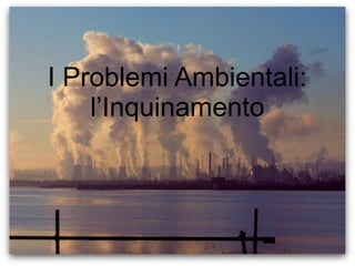 I Problemi Ambientali:
l’Inquinamento
 