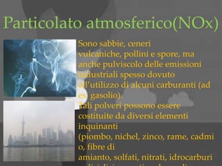 Particolato atmosferico(NOx)
Sono sabbie, ceneri
vulcaniche, pollini e spore, ma
anche pulviscolo delle emissioni
industriali spesso dovuto
all’utilizzo di alcuni carburanti (ad
es. gasolio).
Tali polveri possono essere
costituite da diversi elementi
inquinanti
(piombo, nichel, zinco, rame, cadmi
o, fibre di
amianto, solfati, nitrati, idrocarburi
 