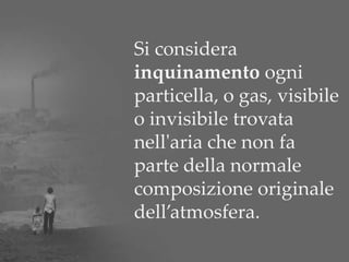 Si considera
inquinamento ogni
particella, o gas, visibile
o invisibile trovata
nell'aria che non fa
parte della normale
composizione originale
dell’atmosfera.
 