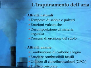 L’Inquinamento dell’aria
 Attività naturali
•Tempeste di sabbia e polveri
•Eruzioni vulcaniche
•Decomposizione di materia
organica
•Processi di erosione del suolo
 Attività umane
•Combustione di carbone e legna
•Bruciare combustibili fossili
•Utilizzo di cloroflurocarburi (CFCs)
•Traffico veicolare
 