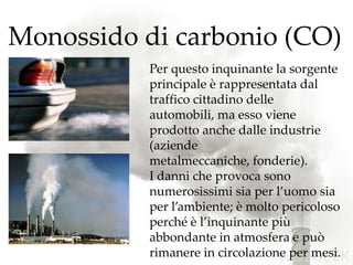 Monossido di carbonio (CO)
Per questo inquinante la sorgente
principale è rappresentata dal
traffico cittadino delle
automobili, ma esso viene
prodotto anche dalle industrie
(aziende
metalmeccaniche, fonderie).
I danni che provoca sono
numerosissimi sia per l’uomo sia
per l’ambiente; è molto pericoloso
perché è l’inquinante più
abbondante in atmosfera e può
rimanere in circolazione per mesi.
 
