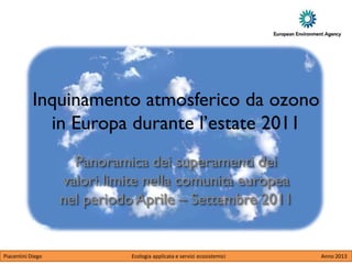 Inquinamento atmosferico da ozono
              in Europa durante l’estate 2011
                     Panoramica dei superamenti dei
                   valori limite nella comunità europea
                   nel periodo Aprile – Settembre 2011


Piacentini Diego              Ecologia applicata e servizi ecosistemici   Anno 2013
 