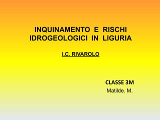 INQUINAMENTO E RISCHI
IDROGEOLOGICI IN LIGURIA
I.C. RIVAROLO
CLASSE 3M
Matilde. M.
 